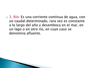  3. Río: Es una corriente continua de agua, con
un caudal determinado, rara vez es constante
a lo largo del año y desemboca en el mar, en
un lago o en otro río, en cuyo caso se
denomina afluente.
 