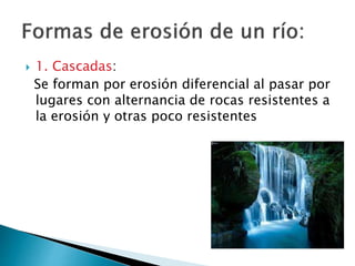  1. Cascadas:
Se forman por erosión diferencial al pasar por
lugares con alternancia de rocas resistentes a
la erosión y otras poco resistentes
 