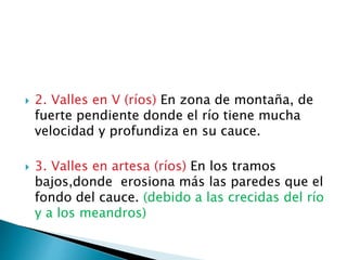  2. Valles en V (ríos) En zona de montaña, de
fuerte pendiente donde el río tiene mucha
velocidad y profundiza en su cauce.
 3. Valles en artesa (ríos) En los tramos
bajos,donde erosiona más las paredes que el
fondo del cauce. (debido a las crecidas del río
y a los meandros)
 