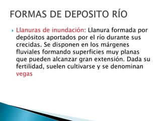  Llanuras de inundación: Llanura formada por
depósitos aportados por el río durante sus
crecidas. Se disponen en los márgenes
fluviales formando superficies muy planas
que pueden alcanzar gran extensión. Dada su
fertilidad, suelen cultivarse y se denominan
vegas
 
