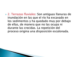  2. Terrazas fluviales: Son antiguas llanuras de
inundación en las que el río ha excavado en
los sedimentos y ha quedado muy por debajo
de ellas, de manera que no las ocupa ni
durante las crecidas. La repetición del
proceso origina una disposición escalonada.
 