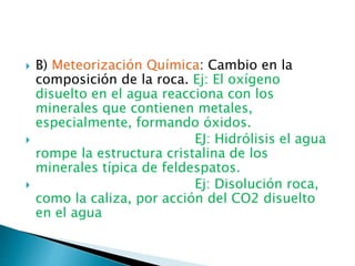  B) Meteorización Química: Cambio en la
composición de la roca. Ej: El oxígeno
disuelto en el agua reacciona con los
minerales que contienen metales,
especialmente, formando óxidos.
 EJ: Hidrólisis el agua
rompe la estructura cristalina de los
minerales típica de feldespatos.
 Ej: Disolución roca,
como la caliza, por acción del CO2 disuelto
en el agua
 