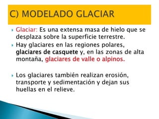  Glaciar: Es una extensa masa de hielo que se
desplaza sobre la superficie terrestre.
 Hay glaciares en las regiones polares,
glaciares de casquete y, en las zonas de alta
montaña, glaciares de valle o alpinos.
 Los glaciares también realizan erosión,
transporte y sedimentación y dejan sus
huellas en el relieve.
 