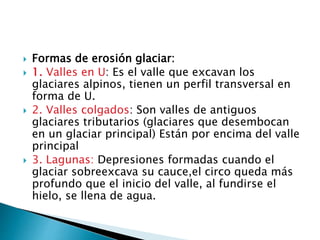 Formas de erosión glaciar:
 1. Valles en U: Es el valle que excavan los
glaciares alpinos, tienen un perfil transversal en
forma de U.
 2. Valles colgados: Son valles de antiguos
glaciares tributarios (glaciares que desembocan
en un glaciar principal) Están por encima del valle
principal
 3. Lagunas: Depresiones formadas cuando el
glaciar sobreexcava su cauce,el circo queda más
profundo que el inicio del valle, al fundirse el
hielo, se llena de agua.
 