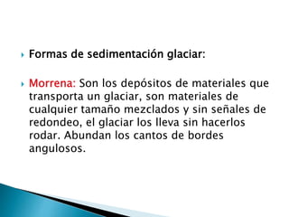  Formas de sedimentación glaciar:
 Morrena: Son los depósitos de materiales que
transporta un glaciar, son materiales de
cualquier tamaño mezclados y sin señales de
redondeo, el glaciar los lleva sin hacerlos
rodar. Abundan los cantos de bordes
angulosos.
 