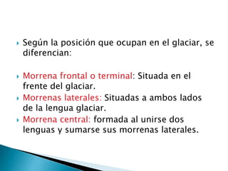  Según la posición que ocupan en el glaciar, se
diferencian:
 Morrena frontal o terminal: Situada en el
frente del glaciar.
 Morrenas laterales: Situadas a ambos lados
de la lengua glaciar.
 Morrena central: formada al unirse dos
lenguas y sumarse sus morrenas laterales.
 