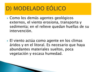  Como los demás agentes geológicos
externos, el viento erosiona, transporta y
sedimenta; en el relieve quedan huellas de su
intervención.
 El viento actúa como agente en los climas
áridos y en el litoral. Es necesario que haya
abundantes materiales sueltos, poca
vegetación y escasa humedad.
 