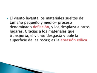  El viento levanta los materiales sueltos de
tamaño pequeño y medio- proceso
denominado deflación, y los desplaza a otros
lugares. Gracias a los materiales que
transporta, el viento desgasta y pule la
superficie de las rocas; es la abrasión eólica.
 