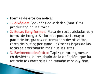  Formas de erosión eólica:
 1. Alvéolos: Pequeñas oquedades (mm-Cm)
producidas en las rocas
 2. Rocas fungiformes: Masa de rocas aisladas con
forma de hongo. Se forman porque la mayor
parte de los granos de arena son desplazados
cerca del suelo; por tanto, las zonas bajas de las
rocas se erosionarán más que las altas.
 3. Pavimento desértico: Tapiz de rocas gruesas
en desiertos, el resultado de la deflación, que ha
retirado los materiales de tamaño medio y fino.
 
