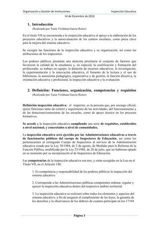(Realizado por Tania Viridiana García Reino)En el título VII se encomienda a la inspección educativa el apoyo a la elaboración de los proyectos educativos y la autoevaluación de los centros escolares, como pieza clave para la mejora del sistema educativo. <br />Se recogen las funciones de la inspección educativa y su organización, así como las atribuciones de los inspectores.<br />Los poderes públicos prestarán una atención prioritaria al conjunto de factores que favorecen la calidad de la enseñanza y, en especial, la cualificación y formación del profesorado, su trabajo en equipo, la dotación de recursos educativos, la investigación, la experimentación y la renovación educativa, el fomento de la lectura y el uso de bibliotecas, la autonomía pedagógica, organizativa y de gestión, la función directiva, la orientación educativa y profesional, la inspección educativa y la evaluación.<br />Definición: Funciones, organización, competencias y requisitos (Realizado por Tania Viridiana García Reino)Definición inspección educativa:  el  inspector, es la persona que, por encargo oficial, ejerce funciones tanto de control y seguimiento de las actividades, del funcionamiento y de las dotaciones/estructuras de las escuelas, como de apoyo técnico en los procesos formativos.<br />Se accede a la inspección educativa cumpliendo una serie de requisitos, establecidos a nivel nacional, y concretados a nivel de comunidades.<br />La inspección educativa será ejercida por las Administraciones educativas a través de funcionarios públicos del cuerpo de Inspectores de Educación, así como los pertenecientes al extinguido Cuerpo de Inspectores al servicio de la Administración educativa creado por la Ley 30/1984, de 2 de agosto, de Medidas para la Reforma de la Función Pública, modificada por la Ley 23/1988, de 28 de julio, que no hubieran optado en su momento por su incorporación al de Inspectores de Educación.<br />Las competencias de la inspección educativa son tres, y están recogidas en la Loe en el Título VII, en el Artículo 148:<br />1. Es competencia y responsabilidad de los poderes públicos la inspección del sistema educativo.<br />2. Corresponde a las Administraciones públicas competentes ordenar, regular y ejercer la inspección educativa dentro del respectivo ámbito territorial.<br />3. La inspección educativa se realizará sobre todos los elementos y aspectos del sistema educativo, a fin de asegurar el cumplimiento de las leyes, la garantía de los derechos y la observancia de los deberes de cuantos participan en los 17194 Jueves 4 mayo 2006 BOE núm. 106 procesos de enseñanza y aprendizaje, la mejora del sistema educativo y la calidad y equidad de la enseñanza.<br />Las funciones de la inspección educativa son las siguientes:<br />a) Supervisar y controlar, desde el punto de vista pedagógico y organizativo, el funcionamiento de los centros educativos así como los programas que en ellos inciden.<br />b) Supervisar la práctica docente, la función directiva y colaborar en su mejora continua.<br />c) Participar en la evaluación del sistema educativo y de los elementos que lo integran.<br />d) Velar por el cumplimiento, en los centros educativos, de las leyes, reglamentos y demás disposiciones vigentes que afecten al sistema educativo.<br />e) Velar por el cumplimiento y aplicación de los principios y valores recogidos en esta Ley, incluidos los destinados a fomentar la igualdad real entre hombres y mujeres.<br />f) Asesorar, orientar e informar a los distintos sectores de la comunidad educativa en el ejercicio de sus derechos y en el cumplimiento de sus obligaciones.<br />g) Emitir los informes solicitados por las Administraciones educativas respectivas o que se deriven del conocimiento de la realidad propio de la inspección educativa, a través de los cauces reglamentarios.<br />h) Cualesquiera otras que le sean atribuidas por las Administraciones educativas, dentro del ámbito de sus competencias.<br />Para cumplir las funciones de la inspección educativa los inspectores tendrán las siguientes atribuciones:<br />a) Conocer directamente todas las actividades que se realicen en los centros, a los cuales tendrán libre acceso.<br />b) Examinar y comprobar la documentación académica, pedagógica y administrativa de los centros.<br />c) Recibir de los restantes funcionarios y responsables de los centros y servicios educativos, públicos y privados, la necesaria colaboración para el desarrollo de sus actividades, para cuyo ejercicio los inspectores tendrán la consideración de autoridad pública. <br />d) Cualesquiera otras que le sean atribuidas por las Administraciones educativas, dentro del ámbito de sus competencias.<br />La organización de la inspección educativa, es la siguiente: <br />1. Las Administraciones educativas regularán la estructura y el funcionamiento de los órganos que establezcan para el desempeño de la inspección educativa en sus respectivos ámbitos territoriales.<br />2. La estructura a la que se refiere el apartado anterior podrá organizarse sobre la base de los perfiles profesionales de los inspectores, entendidos en función de los criterios siguientes: titulaciones universitarias, cursos de formación en el ejercicio de la inspección, experiencia profesional en la docencia y experiencia en la propia inspección educativa.<br />El Consejo Escolar del Estado insta a la Inspección Educativa a que velen por el cumplimiento de las funciones de los diferentes órganos de gobierno de los centros, así como a asegurar el derecho de participación de la Comunidad Educativa en la vida y gobierno del Centro. <br />Asimismo, el Consejo Escolar del Estado insta al Ministerio de Educación y Ciencia a arbitrar los procedimientos necesarios para la evaluación de los inspectores de educación, que deberán realizar las Administraciones educativas, en aras de una dinamización de la función inspectora y de la mejora general del sistema educativo, del cual la Inspección educativa es parte fundamental. <br />Cada centro educativo tiene asignado un inspector de referencia, responsable de ejercer la función inspectora en el mismo. El número de centros asignados a los inspectores oscila entre 5 y 20.<br />La actuación coordinada de sus inspectores es uno de los principales objetivos de funcionamiento que persigue la Inspección. No en vano, la coordinación es una de las claves para conseguir un trabajo de calidad.<br />Las reuniones generales del servicio, así como las de coordinadores, las de nivel y las de equipo, contribuyen notablemente a la necesaria coordinación.<br />Así mismo las ponencias internas facilitan la coordinación. En ellas, los inspectores ponentes, una vez realizados los estudios oportunos, plantean al resto de los inspectores los aspectos relativos al tema o asunto que sean precisos para hacer efectiva la información y coordinación.<br />La LOE deja en manos de las Comunidades Autónomas la regulación de la estructura y el funcionamiento de sus inspecciones educativas.<br />La organización del Servicio de Inspección Educativa de la Dirección de Área Territorial Madrid-Oeste, se atiene a lo establecido en la Orden 29 de febrero de 1996, por la que se regula la organización y funcionamiento de la Inspección de Educación. Presidida por los principios de jerarquía, planificación, especialización, profesionalidad, trabajo en equipo y evaluación de resultados, la Inspección de Educación pretende trasladar al profesorado un mensaje coherente acorde con las directrices de la Consejería y con las previsiones del Sistema Educativo vigente. La DAT Madrid-Oeste se organiza en dos Distritos de Inspección, al frente de los cuales está el Inspector Jefe del Servicio, con dos Inspectores Jefes de Distrito y una Inspector Coordinador, encargados, con carácter permanente, de dirigir y coordinar sectorialmente  las tareas y actividades que se determinan, y otros diez Inspectores adscritos a los distritos.Los Inspectores Jefes de Distrito, como encargados de organizar y coordinar el trabajo de los Inspectores y de alcanzar un tratamiento homogéneo e integrado de los Centros y servicios educativos de los distritos, tienen encomendadas las tareas que se especifican en el Plan General de Actuación.El Inspector-Coordinador es el encargado con carácter permanente, de coordinar y dirigir sectorialmente el equipo de Inspección en las áreas y actividades que se especifican en el Plan Territorial de Actuación. Los Inspectores del distrito son los responsables de realizar todas las tareas inspectoras de carácter general. Y constituyen la unidad operativa básica para la ejecución del Plan Territorial de Actuación, para lo que elaborarán el plan de trabajo semanal que será coordinado por el Inspector Jefe de Distrito. Los Equipos sectoriales realizarán prioritariamente las tareas previas y la elaboración de los instrumentos necesarios para el cumplimiento de las actuaciones preferentes y habituales.  La Dirección de Área Territorial de Madrid-Oeste comprende todo el territorio urbano y rural de la zona Oeste de la Comunidad de Madrid, estando ubicada su sede administrativa en el municipio de Collado Villalba, en la Carretera de la Granja 4, donde se encuentran la mayoría de las distintas unidades administrativas que la configuran. <br />Recorrido histórico-legal