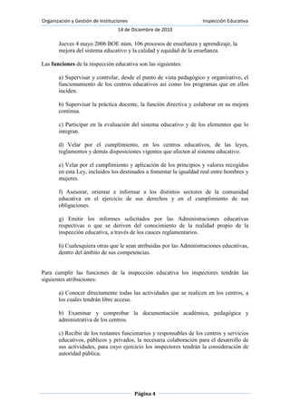(Realizado por Lidia Suárez Sánchez)La inspección educativa, tiene un origen muy antiguo. En tiempos de Enrique II de Castilla, tras las Cortes de Toro de 1371, se concretan las funciones de los veedores. Había personas, generalmente eclesiásticos, encargados de supervisar los colegios. Según Soler Fiérrez,[] Carlos III, movido por su afán reformador, hizo uso frecuente en el siglo XVIII de los inspectores, especialmente en los colegios mayores.<br />No obstante, puede considerase que la Inspección de Educación nace en España en el año 1849 (Real Decreto de 30 de marzo de 1849), si bien algunos autores tienden a fijarla en el nacimiento del constitucionalismo (Constitución de 1812).<br /> El primer reglamento de la Inspección aparece por Real Decreto de 20 de mayo de 1849, firmado por el Ministro Bravo Murillo. De ese mismo año es la Real Orden de 12 de octubre de 1849, que establece las reglas que los inspectores provinciales de instrucción primaria han de observar en sus visitas a las escuelas. No obstante, se considera que fue la Ley Moyano de 1857 (Ley de Instrucción Pública) la que estableció formalmente el primer modelo de sistema educativo y dio entrada a la función inspectora.<br />A finales del siglo XIX, bajo la presidencia del liberal Sagasta, el ministro de Fomento, Carlos Navarro y Rodrigo, se presentó en el parlamento lo que pretendía ser la primera Ley sobre la Inspección de la Enseñanza. Esta Ley, muy influida por los seguidores de la Institución Libre de Enseñanza, diferenciaba los niveles central y provincial, buscaba una cierta estabilidad del inspector y el ingreso por oposición; pero no pasó de proyecto, pues no fue aprobada. Este mismo ministro presentó, y fue aprobada el 16 de junio de 1887, una norma por la que los inspectores podían disfrutar de 45 días en las escuelas de educación primaria para su formación y perfeccionamiento profesional.<br />Tras los cambios políticos del siglo XIX, es en 1913 cuando se da un avance hacia un modelo más estructurado. Junto a otras reformas, en 1932 se da un nuevo estatuto a la inspección educativa. Centrada hasta entonces especialmente en la intervención de la enseñanza primaria, en 1938 se crea la Inspección de la Enseñanza Media. Una mayor regulación jurídica de la inspección en los distintos niveles se establece, tras la Guerra Civil, en el año 1953 (Inspección de Enseñanza Media). No obstante la profesionalización de la inspección educativa se debe a la Ley General de Educación de 1970, que reforzó los distintos cuerpos de inspectores, tanto de enseñanza general básica como de enseñanza media, dejando la puerta abierta a una inspección de la formación profesional.<br />Tras la Constitución de 1978, en el Estado de las autonomías, se inicia una nueva etapa. La Carta Magna establece que \"
los poderes públicos inspeccionarán y homologarán el sistema educativo para garantizar el cumplimiento de las leyes\"
 (art. 27.8). Este mandato propició que en 1984 se definiese un nuevo marco legal para la inspección educativa con el establecimiento de un sistema de acceso distinto y la extinción de los cuerpos existentes hasta el momento. Posteriormente, con el desarrollo legislativo del sistema educativo se volvió a dar un nuevo enfoque de la inspección (Ley de Participación -LOPEG-,Ley de Calidad y Ley de Educación) con la creación de un nuevo cuerpo y unas nuevas funciones.<br />Relación de la inspección educativa con los temas vistos en clase: funciones con los órganos de gobierno.