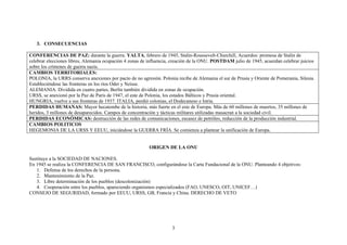 3. CONSECUENCIAS

CONFERENCIAS DE PAZ: durante la guerra. YALTA, febrero de 1945, Stalin-Roussevelt-Churchill, Acuerdos: promesa de Stalin de
celebrar elecciones libres, Alemania ocupación 4 zonas de influencia, creación de la ONU. POSTDAM julio de 1945, acuerdan celebrar juicios
sobre los crímenes de guerra nazis.
CAMBIOS TERRITORIALES:
POLONIA, la URRS conserva anexiones por pacto de no agresión. Polonia recibe de Alemania el sur de Prusia y Oriente de Pomerania, Silesia.
Estableciéndose las fronteras en los ríos Oder y Neisse.
ALEMANIA. Dividida en cuatro partes, Berlín también dividida en zonas de ocupación.
URSS, se anexionó por la Paz de París de 1947, el este de Polonia, los estados Bálticos y Prusia oriental.
HUNGRIA, vuelve a sus fronteras de 1937. ITALIA, perdió colonias, el Dodecaneso e Istria.
PERDIDAS HUMANAS: Mayor hecatombe de la historia, más fuerte en el este de Europa. Más de 60 millones de muertos, 35 millones de
heridos, 3 millones de desaparecidos. Campos de concentración y tácticas militares utilizadas masacran a la sociedad civil.
PERDIDAS ECONÓMICAS: destrucción de las redes de comunicaciones, escasez de petróleo, reducción de la producción industrial.
CAMBIOS POLITICOS
HEGEMONIA DE LA URSS Y EEUU, iniciándose la GUERRA FRÍA. Se comienza a plantear la unificación de Europa.


                                                          ORIGEN DE LA ONU

Sustituye a la SOCIEDAD DE NACIONES.
En 1945 se realiza la CONFERENCIA DE SAN FRANCISCO, configurándose la Carta Fundacional de la ONU. Planteando 4 objetivos:
   1. Defensa de los derechos de la persona.
   2. Mantenimiento de la Paz.
   3. Libre determinación de los pueblos (descolonización)
   4. Cooperación entre los pueblos, apareciendo organismos especializados (FAO, UNESCO, OIT, UNICEF…)
CONSEJO DE SEGURIDAD, formado por EEUU, URSS, GB, Francia y China. DERECHO DE VETO




                                                                     3
 