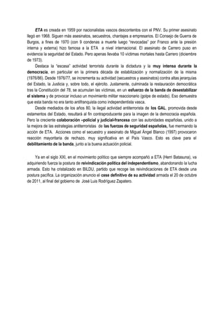 ETA es creada en 1959 por nacionalistas vascos descontentos con el PNV. Su primer asesinato
llegó en 1968. Siguen más asesinatos, secuestros, chantajes a empresarios. El Consejo de Guerra de
Burgos, a fines de 1970 (con 9 condenas a muerte luego “revocadas” por Franco ante la presión
interna y externa) hizo famosa a la ETA a nivel internacional. El asesinato de Carrero puso en
evidencia la seguridad del Estado. Pero apenas llevaba 10 víctimas mortales hasta Carrero (diciembre
de 1973).
Destaca la “escasa” actividad terrorista durante la dictadura y la muy intensa durante la
democracia, en particular en la primera década de estabilización y normalización de la misma
(1976/86). Desde 1976/77, se incrementa su actividad (secuestros y asesinatos) contra altas jerarquías
del Estado, la Justicia y, sobre todo, el ejército. Justamente, culminada la restauración democrática
tras la Constitución del 78, se acumulan las víctimas, en un esfuerzo de la banda de desestabilizar
el sistema y de provocar incluso un movimiento militar reaccionario (golpe de estado). Eso demuestra
que esta banda no era tanto antifranquista como independentista vasca.
Desde mediados de los años 80, la ilegal actividad antiterrorista de los GAL, promovida desde
estamentos del Estado, resultará al fin contraproducente para la imagen de la democracia española.
Pero la creciente colaboración –policial y judicial-francesa con las autoridades españolas, unido a
la mejora de las estrategias antiterroristas de las fuerzas de seguridad españolas, fue mermando la
acción de ETA. Acciones como el secuestro y asesinato de Miguel Ángel Blanco (1997) provocaron
reacción mayoritaria de rechazo, muy significativa en el País Vasco. Esto es clave para el
debilitamiento de la banda, junto a la buena actuación policial.
Ya en el siglo XXI, en el movimiento político que siempre acompañó a ETA (Herri Batasuna), va
adquiriendo fuerza la postura de reivindicación política del independentismo, abandonando la lucha
armada. Esto ha cristalizado en BILDU, partido que recoge las reivindicaciones de ETA desde una
postura pacífica. La organización anuncio el cese definitivo de su actividad armada el 20 de octubre
de 2011, al final del gobierno de José Luis Rodríguez Zapatero.
 