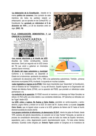 -La elaboración de la Constitución , basada en la
misma política de consenso. Una comisión de siete
miembros (de todos los partidos) redactó un
anteproyecto, que se aprueba en las Cortes(X/78). La
Constitución fue aprobada en referéndum el 6 de
diciembre de 1978, y el 29 de diciembre entró en
vigor. (DOC. 19)
E)-LA CONSOLIDACIÓN DEMOCRÁTICA Y LA
CRISIS DE U.C.D(1979-82)
-Las nuevas elecciones y el triunfo de UCD:
disueltas las Cortes constituyentes, nuevas
elecciones. Ganó por segunda vez la UCD (marzo
del 79) que volvió a gobernar en minoría(los
cambios fueron mínimos).
-El diseño del mapa autonómico y municipal:
Conforme a la Constitución, se desarrolló el
Estado de la Autonomías: aprobación de estatutos
y celebración de elecciones entre 1979 y 1983 a los parlamentos autonómicos. También, primeras
elecciones municipales(1979), triunfando la izquierda en muchas ciudades..
-Labor legislativa e ingreso en la OTAN: Hubo leyes importantes (que “desarrollan” la Constitución),
como el Estatuto de los Trabajadores o la Ley del Divorcio. España ingresó en la Organización del
Tratado del Atlántico Norte (OTAN), con la oposición del PSOE, que prometió un referéndum sobre
permanecer o no.
-La evolución de la oposición: El PSOE renunció al marxismo y el liderazgo de Felipe González se
reforzó. El PCE sufrió una crisis debido a sus constantes disidencias. AP (derecha) se reforzaba con
las “fugas” desde UCD.
-La UCD: crisis y ruptura. De Suárez a Calvo Sotelo: escindido en centro-izquierda y centro-
derecha, pugna interna y división en la UCD. En enero del 81, Suárez dimite. Le sucede Leopoldo
Calvo Sotelo, que no logrará volver a aunar a la UCD; gobierna de febrero del 81 hasta el triunfo
electoral socialista de octubre del 82.
-Los grupos contrarios al reformismo y la democracia: El 23-F. intento de golpe de Estado; desde
1976, sectores del ejército descontentos, en conexión con el viejo “búnker” franquista, se oponían al
proceso de consolidación democrática, culpando a este de todos los males de España: terrorismo,
separatismo, paro y crisis, degeneración juvenil, descristianización social….Ya hubo antes intentos
abortados. Guardias civiles dirigidos por Antonio Tejero asaltan el Congreso en la investidura de
 