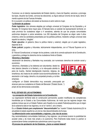 Funciones: es el máximo representante del Estado (dentro y fuera de España), sanciona y promulga
las leyes, disuelve las Cortes, convoca las elecciones, su figura está por encima de las leyes, tiene el
mando supremo de las Fuerzas Armadas.
En la sucesión a la jefatura del estado se favorece al varón sobre la mujer.
-La División de poderes:
Poder legislativo: dos cámaras elegidas por sufragio universal (el Congreso de los Diputados y el
Senado). El Congreso tiene mayor peso. El Senado tiene un carácter de representación territorial, en
cada provincia los ciudadanos eligen a 4 senadores, además de que las propias comunidades
autónomas designan a varios senadores. Los 350 diputados del Congreso se eligen cada 4 años
(máximo), entre los candidatos presentados por los partidos políticos, mediante sufragio universal; todo
español es elector y “elegible”.
Poder ejecutivo: el gobierno (lleva la política interior y exterior); elegido por el poder legislativo,
depende de él.
Poder judicial: juzgados y tribunales, teóricamente independientes, con el Tribunal Supremo en la
cima.
El Tribunal Constitucional, al margen de los poderes, cuida de la correcta aplicación de la Constitución,
y garantiza y protege los derechos de los ciudadanos frente al Estado.
-Derechos y libertades:
-declaración de derechos y libertades muy avanzada, con numerosos derechos de carácter social y
económico
-derechos y libertades (y los deberes) son abundantes; desde los
más básicos (derecho a la libertad y a la vida-queda abolida la
pena de muerte-, libertad ideológica(de imprenta), religiosa, de
enseñanza, etc) hasta los de carácter socio-económico(libertad de
asociación o de huelga, derecho a la propiedad privada y a la libre
empresa);
-configuran un Estado democrático muy avanzado, preocupado por
alcanzar para sus ciudadanos el Estado del Bienestar (“Estado Social...”)
propio de las democracias avanzadas.
B)-EL ESTADO DE LAS AUTONOMIAS.
-La concepción del Estado Autonómico en la Constitución.
-La organización territorial está en construcción permanente: pueden modificarse las competencias
transferidas por el Estado a las Comunidades Autónomas, de modo que las regiones tengan más
poderes incluso que en un Estado Federal, pero España no es estado Federal(supondría que el origen
de la soberanía está en las regiones y no en el “centro”), sino Unitario.
Es un Estado Unitario pero ampliamente “descentralizable”(es “nuestro” Estado Autonómico).En la
actualidad el estado español es uno de los más descentralizados de Europa.
-La diferenciación entre nacionalidades y regiones, y las vías de acceso.
Hay nacionalidades(o comunidades históricas) y hay regiones. Las primeras tuvieron la posibilidad de
acceder antes y de modo más amplio a la autonomía. Pero finalmente todas tienen (o podrían si
quisieran)tener tantas competencias autonómicas como la que más.
-El proceso de aprobación de los Estatutos. ¿hacia un estado federal?
 