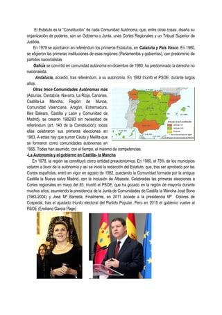 El Estatuto es la “Constitución” de cada Comunidad Autónoma, que, entre otras cosas, diseña su
organización de poderes, con un Gobierno o Junta, unas Cortes Regionales y un Tribual Superior de
Justicia.
En 1979 se aprobaron en referéndum los primeros Estatutos, en Cataluña y País Vasco. En 1980,
se eligieron las primeras instituciones de esas regiones (Parlamentos y gobiernos), con predominio de
partidos nacionalistas
Galicia se convirtió en comunidad autónoma en diciembre de 1980; ha predominado la derecha no
nacionalista.
Andalucía, accedió, tras referéndum, a su autonomía. En 1982 triunfó el PSOE, durante largos
años.
Otras trece Comunidades Autónomas más
(Asturias, Cantabria, Navarra, La Rioja, Canarias,
Castilla-La Mancha, Región de Murcia,
Comunidad Valenciana, Aragón, Extremadura,
Illes Balears, Castilla y León y Comunidad de
Madrid), se crearon 1982/83 sin necesidad de
referéndum (art. 143 de la Constitución); todas
ellas celebraron sus primeras elecciones en
1983. A estas hay que sumar Ceuta y Melilla que
se formaron como comunidades autónomas en
1995. Todas han asumido, con el tiempo, el máximo de competencias.
-La Autonomía y el gobierno en Castilla- la Mancha
En 1978, la región se constituyó como entidad preautonómica. En 1980, el 78% de los municipios
votaron a favor de la autonomía y así se inició la redacción del Estatuto, que, tras ser aprobado por las
Cortes españolas, entró en vigor en agosto de 1982, quedando la Comunidad formada por la antigua
Castilla la Nueva salvo Madrid, con la inclusión de Albacete. Celebradas las primeras elecciones a
Cortes regionales en mayo del 83, triunfó el PSOE, que ha gozado en la región de mayoría durante
muchos años, asumiendo la presidencia de la Junta de Comunidades de Castilla la Mancha José Bono
(1983-2004) y José Mª Barreda. Finalmente, en 2011 accede a la presidencia Mª Dolores de
Cospedal, tras el ajustado triunfo electoral del Partido Popular. Pero en 2015 el gobierno vuelve al
PSOE (Emiliano García Page)
 
