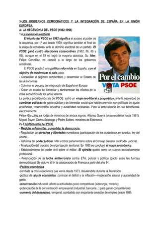 3-LOS GOBIERNOS DEMOCRÁTICOS Y LA INTEGRACIÓN DE ESPAÑA EN LA UNIÓN
EUROPEA.
A- LA HEGEMONÍA DEL PSOE (1982-1996)
1)-La evolución electoral
El triunfo del PSOE en 1982 significa el acceso al poder de
la izquierda, por 1ª vez desde 1939; significa también el final de
la etapa de consenso, ante el dominio electoral de un partido. El
PSOE ganó cuatro elecciones consecutivas (1982, 86, 89 y
93), aunque en el 93 no logró la mayoría absoluta. Su líder,
Felipe González, no cambió a lo largo de los gobiernos
socialistas.
El PSOE practicó una política reformista en España, con el
objetivo de modernizar el país; para:
- Consolidar el régimen democrático y desarrollar el Estado de
las Autonomías
- Culminar el proceso de integración de España en Europa
- Crear un estado de bienestar y contrarrestar los efectos de la
crisis económica de los años setenta.
La política socialdemócrata del PSOE sufrió un viraje neo-liberal y pragmático, ante la necesidad de
combinar políticas de gasto público y de bienestar social que habían previsto, con políticas de ajuste
económico, reconversión industrial y austeridad necesarias. Pero la ambivalencia les fue beneficiosa
electoralmente.
Felipe González se rodeo de ministros de ambos signos: Alfonso Guerra (vicepresidente hasta 1991),
Miguel Boyer, Carlos Solchaga y Pedro Solbes, ministros de Economía
2)- El reformismo del PSOE
- Medidas reformistas, consolidar la democracia:
- Regulación de derechos y libertades novedosos (participación de los ciudadanos en jurados, ley del
aborto…
- Reforma del poder judicial. Más control parlamentario sobre el Consejo General del Poder Judicial.
- Finalización del proceso de organización territorial. En 1983 se concluyó el mapa autonómico.
- Establecimiento del poder civil sobre el militar. El ejército quedó como un cuerpo exclusivamente
profesional.
- Potenciación de la lucha antiterrorista contra ETA, policial y política (pacto entre las fuerzas
democráticas). Se obtuvo al fin la colaboración de Francia a partir del año 84.
-Política económica
-combatir la crisis económica que venía desde 1973, desatendida durante la Transición.
-política de ajuste económico: controlar el déficit y la inflación—moderación salarial y austeridad de
gasto.
-reconversión industrial: afectó a actividades poco competitivas (siderurgia, minería);
-potenciación de la concentración empresarial (industrial, bancaria...) para ganar competitividad.
-aumento del desempleo, temporal, combatido con importante creación de empleo desde 1985.
 