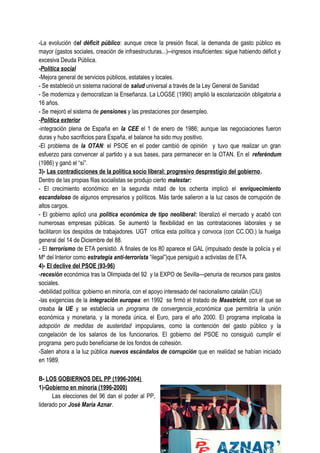 -La evolución del déficit público: aunque crece la presión fiscal, la demanda de gasto público es
mayor (gastos sociales, creación de infraestructuras...)--ingresos insuficientes: sigue habiendo déficit y
excesiva Deuda Pública.
-Política social
-Mejora general de servicios públicos, estatales y locales.
- Se estableció un sistema nacional de salud universal a través de la Ley General de Sanidad
- Se moderniza y democratizan la Enseñanza. La LOGSE (1990) amplió la escolarización obligatoria a
16 años.
- Se mejoró el sistema de pensiones y las prestaciones por desempleo.
-Política exterior
-integración plena de España en la CEE el 1 de enero de 1986; aunque las negociaciones fueron
duras y hubo sacrificios para España, el balance ha sido muy positivo.
-El problema de la OTAN: el PSOE en el poder cambió de opinión y tuvo que realizar un gran
esfuerzo para convencer al partido y a sus bases, para permanecer en la OTAN. En el referéndum
(1986) y ganó el “sí”.
3)- Las contradicciones de la política socio liberal: progresivo desprestigio del gobierno.
Dentro de las propias filas socialistas se produjo cierto malestar:
- El crecimiento económico en la segunda mitad de los ochenta implicó el enriquecimiento
escandaloso de algunos empresarios y políticos. Más tarde salieron a la luz casos de corrupción de
altos cargos.
- El gobierno aplicó una política económica de tipo neoliberal: liberalizó el mercado y acabó con
numerosas empresas públicas. Se aumentó la flexibilidad en las contrataciones laborales y se
facilitaron los despidos de trabajadores. UGT critica esta política y convoca (con CC.OO.) la huelga
general del 14 de Diciembre del 88.
- El terrorismo de ETA persistió. A finales de los 80 aparece el GAL (impulsado desde la policía y el
Mº del Interior como estrategia anti-terrorista “ilegal”)que persiguió a activistas de ETA.
4)- El declive del PSOE (93-96)
-recesión económica tras la Olimpiada del 92 y la EXPO de Sevilla—penuria de recursos para gastos
sociales.
-debilidad política: gobierno en minoría, con el apoyo interesado del nacionalismo catalán (CiU)
-las exigencias de la integración europea: en 1992 se firmó el tratado de Maastricht, con el que se
creaba la UE y se establecía un programa de convergencia económica que permitiría la unión
económica y monetaria, y la moneda única, el Euro, para el año 2000. El programa implicaba la
adopción de medidas de austeridad impopulares, como la contención del gasto público y la
congelación de los salarios de los funcionarios. El gobierno del PSOE no consiguió cumplir el
programa pero pudo beneficiarse de los fondos de cohesión.
-Salen ahora a la luz pública nuevos escándalos de corrupción que en realidad se habían iniciado
en 1989.
B- LOS GOBIERNOS DEL PP (1996-2004)
1)-Gobierno en minoría (1996-2000)
Las elecciones del 96 dan el poder al PP,
liderado por José María Aznar.
 