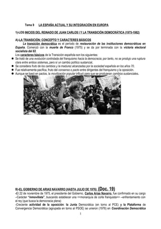Tema 9 LA ESPAÑA ACTUAL Y SU INTEGRACIÓN EN EUROPA
1)-LOS INICIOS DEL REINADO DE JUAN CARLOS I Y LA TRANSICIÓN DEMOCRÁTICA (1975-1982)
A)-LA TRANSICIÓN: CONCEPTO Y CARACTERES BÁSICOS
La transición democrática es el período de restauración de las instituciones democráticas en
España. Comenzó con la muerte de Franco (1975) y se da por terminada con la victoria electoral
socialista del 82.
Los caracteres básicos de la Transición española son los siguientes:
 Se trató de una evolución controlada del franquismo hacia la democracia; por tanto, no se produjo una ruptura
clara entre ambos sistemas, pero sí un cambio político sustancial,
 Se considera fruto de los cambios y la madurez alcanzadas por la sociedad española en los años 70.
 Fue relativamente pacífica, fruto del consenso o pacto entre dirigentes del franquismo y la oposición.
 Aunque se basó en pactos, la movilización popular influyó para que se produjeran cambios sustanciales.
B)-EL GOBIERNO DE ARIAS NAVARRO (HASTA JULIO DE 1976) (Doc. 19)
-El 22 de noviembre de 1975, el presidente del Gobierno, Carlos Arias Navarro, fue confirmado en su cargo
–Carácter “inmovilista”, buscando establecer una <<monarquía de corte franquista>> --enfrentamiento con
el rey (que busca la democracia plena)
-Creciente actividad de la oposición: la Junta Democrática (en torno al PCE) y la Plataforma de
Convergencia Democrática (agrupada en torno al PSOE) se unieron (1976) en Coordinación Democrática
1
 