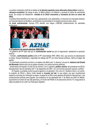 -su política moderada confirmó la validez de la derecha española como alternativa democrática moderna.
-bonanza económica: Se redujo el paro, el déficit público y la inflación y aumentó el índice de crecimiento
anual. Se cumple con Maastricht-- entrada en la Unión económica y monetaria (el euro en enero del
2002).
-la política fiscal benefició a los más ricos, perjudicando a los asalariados, al reducirse los impuestos directos;
y el mercado laboral se flexibilizó, aumentando la precariedad en el empleo (aunque el paro cayó).
-la lucha anti-terrorista: Aunque ETA decretó una tregua (1998-99) posteriormente los atentados
continuaron.
2)- El gobierno de mayoría absoluta (2000-2004)
- El gobierno del PP optó más por la confrontación social que por la negociación, desatando la oposición
sindical.
- También, confrontación política entre el PP nacionalistas (PNV, BNG, CiU), que provoca la radicalización
en éstas. Escasa flexibilidad y capacidad de diálogo del PP con otras fuerzas políticas—daña la imagen del
partido.
- El crecimiento económico se frenó y el objetivo del déficit cero “a ultranza” provocó el deterioro del Estado
del Bienestar (disminución de los gastos sociales y de ciertos servicios públicos).
- alineamiento de España (“la foto de las Azores”) con la agresiva política exterior del presidente de EEUU,
Georges Bush tras los atentados del 11 de septiembre de 2001, con una enorme oposición popular y política.
En España, la protesta contra la guerra aglutinó a la oposición. Con una U.E. dividida a favor o en contra,
la coalición de EEUU y Reino Unido desata la invasión de Irak, lo que origino una gran incertidumbre
respecto al proceso de unificación europea, el papel de la ONU como garante del derecho internacional, y las
consecuencias políticas para España, que acabarían en los atentados del 11 de Marzo de 2004 en Madrid,
suponiendo la muerte de casi 200 personas y el triunfo del PSOE en las elecciones del día 14, inaugurando la
etapa de gobierno de José Luis Rodríguez Zapatero.
10
 
