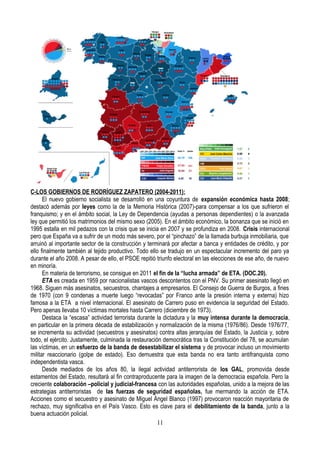 C-LOS GOBIERNOS DE RODRÍGUEZ ZAPATERO (2004-2011):
El nuevo gobierno socialista se desarrolló en una coyuntura de expansión económica hasta 2008;
destacó además por leyes como la de la Memoria Histórica (2007)-para compensar a los que sufrieron el
franquismo; y en el ámbito social, la Ley de Dependencia (ayudas a personas dependientes) o la avanzada
ley que permitió los matrimonios del mismo sexo (2005). En el ámbito económico, la bonanza que se inició en
1995 estalla en mil pedazos con la crisis que se inicia en 2007 y se profundiza en 2008. Crisis internacional
pero que España va a sufrir de un modo más severo, por el “pinchazo” de la llamada burbuja inmobiliaria, que
arruinó al importante sector de la construcción y terminará por afectar a banca y entidades de crédito, y por
ello finalmente también al tejido productivo. Todo ello se tradujo en un espectacular incremento del paro ya
durante el año 2008. A pesar de ello, el PSOE repitió triunfo electoral en las elecciones de ese año, de nuevo
en minoría.
En materia de terrorismo, se consigue en 2011 el fin de la “lucha armada” de ETA. (DOC.20).
ETA es creada en 1959 por nacionalistas vascos descontentos con el PNV. Su primer asesinato llegó en
1968. Siguen más asesinatos, secuestros, chantajes a empresarios. El Consejo de Guerra de Burgos, a fines
de 1970 (con 9 condenas a muerte luego “revocadas” por Franco ante la presión interna y externa) hizo
famosa a la ETA a nivel internacional. El asesinato de Carrero puso en evidencia la seguridad del Estado.
Pero apenas llevaba 10 víctimas mortales hasta Carrero (diciembre de 1973).
Destaca la “escasa” actividad terrorista durante la dictadura y la muy intensa durante la democracia,
en particular en la primera década de estabilización y normalización de la misma (1976/86). Desde 1976/77,
se incrementa su actividad (secuestros y asesinatos) contra altas jerarquías del Estado, la Justicia y, sobre
todo, el ejército. Justamente, culminada la restauración democrática tras la Constitución del 78, se acumulan
las víctimas, en un esfuerzo de la banda de desestabilizar el sistema y de provocar incluso un movimiento
militar reaccionario (golpe de estado). Eso demuestra que esta banda no era tanto antifranquista como
independentista vasca.
Desde mediados de los años 80, la ilegal actividad antiterrorista de los GAL, promovida desde
estamentos del Estado, resultará al fin contraproducente para la imagen de la democracia española. Pero la
creciente colaboración –policial y judicial-francesa con las autoridades españolas, unido a la mejora de las
estrategias antiterroristas de las fuerzas de seguridad españolas, fue mermando la acción de ETA.
Acciones como el secuestro y asesinato de Miguel Ángel Blanco (1997) provocaron reacción mayoritaria de
rechazo, muy significativa en el País Vasco. Esto es clave para el debilitamiento de la banda, junto a la
buena actuación policial.
11
 