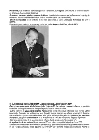 (Platajunta), que unía todas las fuerzas políticas y sindicales, aún ilegales. En Cataluña, la oposición se unió
en la llamada Assamblea de Catalunya.
-Problemas de orden público: sucesos de Vitoria (manifestantes muertos por las fuerzas del orden) y de
Montejurra (batalla campal entre carlistas, ante la inhibición de las fuerzas del orden).
-Oleada huelguística en el contexto de la crisis económica, y varios atentados terroristas de ETA y
GRAPO.
Finalmente, presionado por el monarca y los hechos, Arias Navarro dimitió en julio de 1976.
C)-EL GOBIERNO DE SUÁREZ HASTA LAS ELECCIONES A CORTES (1976-1977)
-Este primer gobierno de Adolfo Suárez (julio 76 -junio 77) fue recibido con desconfianza; la oposición
lo ve como oscuro y sin mérito; los franquistas pronto lo verán como un traidor.
-Suárez promovió la Ley para la Reforma Política (4 de enero del 77) que establecía unas nuevas Cortes
bicamerales (formadas por un Congreso y un Senado), que se elegirían por sufragio universal. El Gobierno
quedaba facultado para convocar elecciones, a las que acudirían partidos políticos. Aprobada por las Cortes
franquistas, se aprobó en referéndum el 15 de diciembre de 1976. El “franquismo” respalda el proyecto.
-Más tarde, conformidad de la oposición con la reforma (hasta ahora pedía “democracia ya”).
-la legalización de los partidos(desde enero del 77)—lo más controvertido, la legalización del PCE.
-Gran tensión: malestar en la ultraderecha y el ejército; y gran intensidad terrorista (que exacerba los ánimos
en las Fuerzas Armadas), desde izquierda (ETA O GRAPO) y extrema derecha (asesinatos de Atocha en
2
 