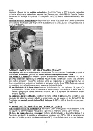 enero).
-Creciente influencia de los partidos nacionalistas. En el País Vasco, el PNV ( derecha nacionalista
moderada); y la izquierda nacionalista o abertzale (Herri Batasuna, muy influida ETA). En Cataluña, Esquerra
Republicana de Catalunya, de izquierdas, y Convergencia i Unió (CiU), derecha nacionalista liderada por Jordi
Puyol.
-Primeras elecciones democráticas (15 de junio de 1977) desde 1936; según la ley D’Hont—que favorece
el bipartidismo---triunfo de la UCD del presidente Suárez (34% de los votos), aunque sin mayoría absoluta; lo
seguía el PSOE (29%).
D)-PERÍODO CONSTITUYENTE (1977-1979): 2º GOBIERNO DE SUÁREZ
-Los objetivos básicos del gobierno y de las nuevas Cortes: Elaborar una nueva Constitución; constituir el
Estado de las Autonomías.; gestionar una política económica de urgencia contra la crisis.
-Los Pactos de la Moncloa: el “consenso” aplicado a la economía. Firmados en octubre de 1977 por el
gobierno y la oposición, la patronal y los sindicatos. Incluían medidas económicas y sociales para contener la
crisis (reducir la inflación y “repartir” los costes)con calma, que no perjudique la Transición política. Fue, por
fin, un primer intento de contención de los efectos de la crisis del petróleo desde 1973 (inflación, paro, cierres
empresariales…), con el espíritu de consenso, aunque de efectividad limitada.
-El restablecimiento de la Generalitat-a la espera de la Constitución, tres regímenes “de urgencia” o
preautonómicos: Cataluña, vuelto su presidente en el exilio (Joseph Tarradellas), en IX del 77; en el 78,
vascos y gallegos (son las tres autonomías “históricas”). En 1979, regímenes pre-autonómicos en casi
todas las regiones.
-La elaboración de la Constitución , basada en la misma política de consenso. Una comisión de siete
miembros (de todos los partidos) redactó un anteproyecto, que se aprueba en las Cortes(X/78). La
Constitución fue aprobada en referéndum el 6 de diciembre de 1978, y el 29 de diciembre entró en vigor.
(DOC. 19)
E)-LA CONSOLIDACIÓN DEMOCRÁTICA Y LA CRISIS DE U.C.D(1979-82)
-Las nuevas elecciones y el triunfo de UCD: disueltas las Cortes constituyentes, nuevas elecciones. Ganó
por segunda vez la UCD (marzo del 79) que volvió a gobernar en minoría(los cambios fueron mínimos).
-El diseño del mapa autonómico y municipal: Conforme a la Constitución, se desarrolló el Estado de la
Autonomías: aprobación de estatutos y celebración de elecciones entre 1979 y 1983 a los parlamentos
autonómicos. También, primeras elecciones municipales(1979), triunfando la izquierda en muchas ciudades..
3
 