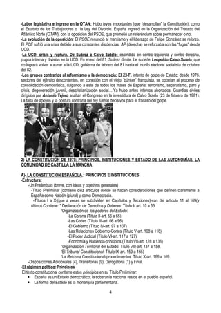 -Labor legislativa e ingreso en la OTAN: Hubo leyes importantes (que “desarrollan” la Constitución), como
el Estatuto de los Trabajadores o la Ley del Divorcio. España ingresó en la Organización del Tratado del
Atlántico Norte (OTAN), con la oposición del PSOE, que prometió un referéndum sobre permanecer o no.
-La evolución de la oposición: El PSOE renunció al marxismo y el liderazgo de Felipe González se reforzó.
El PCE sufrió una crisis debido a sus constantes disidencias. AP (derecha) se reforzaba con las “fugas” desde
UCD.
-La UCD: crisis y ruptura. De Suárez a Calvo Sotelo: escindido en centro-izquierda y centro-derecha,
pugna interna y división en la UCD. En enero del 81, Suárez dimite. Le sucede Leopoldo Calvo Sotelo, que
no logrará volver a aunar a la UCD; gobierna de febrero del 81 hasta el triunfo electoral socialista de octubre
del 82.
-Los grupos contrarios al reformismo y la democracia: El 23-F. intento de golpe de Estado; desde 1976,
sectores del ejército descontentos, en conexión con el viejo “búnker” franquista, se oponían al proceso de
consolidación democrática, culpando a este de todos los males de España: terrorismo, separatismo, paro y
crisis, degeneración juvenil, descristianización social….Ya hubo antes intentos abortados. Guardias civiles
dirigidos por Antonio Tejero asaltan el Congreso en la investidura de Calvo Sotelo (23 de febrero de 1981).
La falta de apoyos y la postura contraria del rey fueron decisivos para el fracaso del golpe.
2)-LA CONSTITUCIÓN DE 1978: PRINCIPIOS, INSTITUCIONES Y ESTADO DE LAS AUTONOMÍAS. LA
COMUNIDAD DE CASTILLA LA MANCHA
A)- LA CONSTITUCIÓN ESPAÑOLA.: PRINCIPIOS E INSTITUCIONES
-Estructura:
-Un Preámbulo (breve, con ideas y objetivos generales)
-Título Preliminar (contiene diez artículos donde se hacen consideraciones que definen claramente a
España como Nación (plural) y como Democracia.
-Títulos I a X-(que a veces se subdividen en Capítulos y Secciones)-van del artículo 11 al 169(y
último).Contiene: * Declaración de Derechos y Deberes: Título I- art. 10 a 55
*Organización de los poderes del Estado:
-La Corona (Título II-art. 56 a 65)
-Las Cortes (Título III-art. 66 a 96)
-El Gobierno (Título IV-art. 97 a 107)
-Las Relaciones Gobierno-Cortes (Título V-art. 108 a 116)
-El Poder Judicial (Título VI-art. 117 a 127)
-Economía y Hacienda-principios (Título VII-art. 128 a 136)
*Organización Territorial del Estado: Título VIII-art. 137 a 158.
*El Tribunal Constitucional: Título IX-art. 159 a 165)
*La Reforma Constitucional-procedimientos: Título X-art. 166 a 169.
-Disposiciones Adicionales (4), Transitorias (9), Derogatoria (1) y Final.
-El régimen político: Principios
El texto constitucional contiene estos principios en su Título Preliminar:
 España es un Estado democrático; la soberanía nacional reside en el pueblo español.
 La forma del Estado es la monarquía parlamentaria.
4
 
