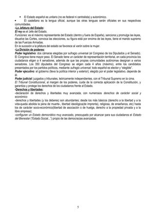  El Estado español es unitario (no es federal ni centralista) y autonómico.
 El castellano es la lengua oficial, aunque las otras lenguas serán oficiales en sus respectivas
comunidades.
-La Jefatura del Estado:
El rey es el Jefe del Estado.
Funciones: es el máximo representante del Estado (dentro y fuera de España), sanciona y promulga las leyes,
disuelve las Cortes, convoca las elecciones, su figura está por encima de las leyes, tiene el mando supremo
de las Fuerzas Armadas.
En la sucesión a la jefatura del estado se favorece al varón sobre la mujer.
-La División de poderes:
Poder legislativo: dos cámaras elegidas por sufragio universal (el Congreso de los Diputados y el Senado).
El Congreso tiene mayor peso. El Senado tiene un carácter de representación territorial, en cada provincia los
ciudadanos eligen a 4 senadores, además de que las propias comunidades autónomas designan a varios
senadores. Los 350 diputados del Congreso se eligen cada 4 años (máximo), entre los candidatos
presentados por los partidos políticos, mediante sufragio universal; todo español es elector y “elegible”.
Poder ejecutivo: el gobierno (lleva la política interior y exterior); elegido por el poder legislativo, depende de
él.
Poder judicial: juzgados y tribunales, teóricamente independientes, con el Tribunal Supremo en la cima.
El Tribunal Constitucional, al margen de los poderes, cuida de la correcta aplicación de la Constitución, y
garantiza y protege los derechos de los ciudadanos frente al Estado.
-Derechos y libertades:
-declaración de derechos y libertades muy avanzada, con numerosos derechos de carácter social y
económico
-derechos y libertades (y los deberes) son abundantes; desde los más básicos (derecho a la libertad y a la
vida-queda abolida la pena de muerte-, libertad ideológica(de imprenta), religiosa, de enseñanza, etc) hasta
los de carácter socio-económico(libertad de asociación o de huelga, derecho a la propiedad privada y a la
libre empresa);
-configuran un Estado democrático muy avanzado, preocupado por alcanzar para sus ciudadanos el Estado
del Bienestar (“Estado Social...”) propio de las democracias avanzadas.
5
 