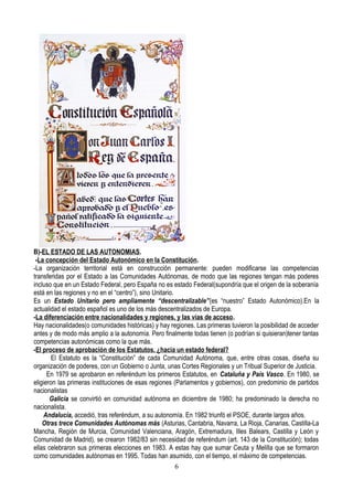 B)-EL ESTADO DE LAS AUTONOMIAS.
-La concepción del Estado Autonómico en la Constitución.
-La organización territorial está en construcción permanente: pueden modificarse las competencias
transferidas por el Estado a las Comunidades Autónomas, de modo que las regiones tengan más poderes
incluso que en un Estado Federal, pero España no es estado Federal(supondría que el origen de la soberanía
está en las regiones y no en el “centro”), sino Unitario.
Es un Estado Unitario pero ampliamente “descentralizable”(es “nuestro” Estado Autonómico).En la
actualidad el estado español es uno de los más descentralizados de Europa.
-La diferenciación entre nacionalidades y regiones, y las vías de acceso.
Hay nacionalidades(o comunidades históricas) y hay regiones. Las primeras tuvieron la posibilidad de acceder
antes y de modo más amplio a la autonomía. Pero finalmente todas tienen (o podrían si quisieran)tener tantas
competencias autonómicas como la que más.
-El proceso de aprobación de los Estatutos. ¿hacia un estado federal?
El Estatuto es la “Constitución” de cada Comunidad Autónoma, que, entre otras cosas, diseña su
organización de poderes, con un Gobierno o Junta, unas Cortes Regionales y un Tribual Superior de Justicia.
En 1979 se aprobaron en referéndum los primeros Estatutos, en Cataluña y País Vasco. En 1980, se
eligieron las primeras instituciones de esas regiones (Parlamentos y gobiernos), con predominio de partidos
nacionalistas
Galicia se convirtió en comunidad autónoma en diciembre de 1980; ha predominado la derecha no
nacionalista.
Andalucía, accedió, tras referéndum, a su autonomía. En 1982 triunfó el PSOE, durante largos años.
Otras trece Comunidades Autónomas más (Asturias, Cantabria, Navarra, La Rioja, Canarias, Castilla-La
Mancha, Región de Murcia, Comunidad Valenciana, Aragón, Extremadura, Illes Balears, Castilla y León y
Comunidad de Madrid), se crearon 1982/83 sin necesidad de referéndum (art. 143 de la Constitución); todas
ellas celebraron sus primeras elecciones en 1983. A estas hay que sumar Ceuta y Melilla que se formaron
como comunidades autónomas en 1995. Todas han asumido, con el tiempo, el máximo de competencias.
6
 