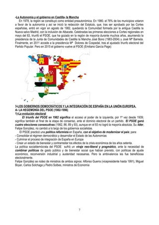 -La Autonomía y el gobierno en Castilla- la Mancha
En 1978, la región se constituyó como entidad preautonómica. En 1980, el 78% de los municipios votaron
a favor de la autonomía y así se inició la redacción del Estatuto, que, tras ser aprobado por las Cortes
españolas, entró en vigor en agosto de 1982, quedando la Comunidad formada por la antigua Castilla la
Nueva salvo Madrid, con la inclusión de Albacete. Celebradas las primeras elecciones a Cortes regionales en
mayo del 83, triunfó el PSOE, que ha gozado en la región de mayoría durante muchos años, asumiendo la
presidencia de la Junta de Comunidades de Castilla la Mancha José Bono (1983-2004) y José Mª Barreda.
Finalmente, en 2011 accede a la presidencia Mª Dolores de Cospedal, tras el ajustado triunfo electoral del
Partido Popular. Pero en 2015 el gobierno vuelve al PSOE (Emiliano García Page)
3-LOS GOBIERNOS DEMOCRÁTICOS Y LA INTEGRACIÓN DE ESPAÑA EN LA UNIÓN EUROPEA.
A- LA HEGEMONÍA DEL PSOE (1982-1996)
1)-La evolución electoral
El triunfo del PSOE en 1982 significa el acceso al poder de la izquierda, por 1ª vez desde 1939;
significa también el final de la etapa de consenso, ante el dominio electoral de un partido. El PSOE ganó
cuatro elecciones consecutivas (1982, 86, 89 y 93), aunque en el 93 no logró la mayoría absoluta. Su líder,
Felipe González, no cambió a lo largo de los gobiernos socialistas.
El PSOE practicó una política reformista en España, con el objetivo de modernizar el país; para:
- Consolidar el régimen democrático y desarrollar el Estado de las Autonomías
- Culminar el proceso de integración de España en Europa
- Crear un estado de bienestar y contrarrestar los efectos de la crisis económica de los años setenta.
La política socialdemócrata del PSOE sufrió un viraje neo-liberal y pragmático, ante la necesidad de
combinar políticas de gasto público y de bienestar social que habían previsto, con políticas de ajuste
económico, reconversión industrial y austeridad necesarias. Pero la ambivalencia les fue beneficiosa
electoralmente.
Felipe González se rodeo de ministros de ambos signos: Alfonso Guerra (vicepresidente hasta 1991), Miguel
Boyer, Carlos Solchaga y Pedro Solbes, ministros de Economía
7
 