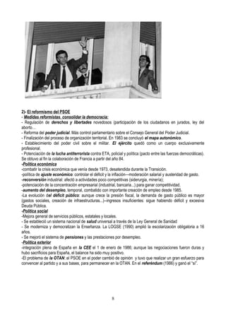 2)- El reformismo del PSOE
- Medidas reformistas, consolidar la democracia:
- Regulación de derechos y libertades novedosos (participación de los ciudadanos en jurados, ley del
aborto…
- Reforma del poder judicial. Más control parlamentario sobre el Consejo General del Poder Judicial.
- Finalización del proceso de organización territorial. En 1983 se concluyó el mapa autonómico.
- Establecimiento del poder civil sobre el militar. El ejército quedó como un cuerpo exclusivamente
profesional.
- Potenciación de la lucha antiterrorista contra ETA, policial y política (pacto entre las fuerzas democráticas).
Se obtuvo al fin la colaboración de Francia a partir del año 84.
-Política económica
-combatir la crisis económica que venía desde 1973, desatendida durante la Transición.
-política de ajuste económico: controlar el déficit y la inflación—moderación salarial y austeridad de gasto.
-reconversión industrial: afectó a actividades poco competitivas (siderurgia, minería);
-potenciación de la concentración empresarial (industrial, bancaria...) para ganar competitividad.
-aumento del desempleo, temporal, combatido con importante creación de empleo desde 1985.
-La evolución del déficit público: aunque crece la presión fiscal, la demanda de gasto público es mayor
(gastos sociales, creación de infraestructuras...)--ingresos insuficientes: sigue habiendo déficit y excesiva
Deuda Pública.
-Política social
-Mejora general de servicios públicos, estatales y locales.
- Se estableció un sistema nacional de salud universal a través de la Ley General de Sanidad
- Se moderniza y democratizan la Enseñanza. La LOGSE (1990) amplió la escolarización obligatoria a 16
años.
- Se mejoró el sistema de pensiones y las prestaciones por desempleo.
-Política exterior
-integración plena de España en la CEE el 1 de enero de 1986; aunque las negociaciones fueron duras y
hubo sacrificios para España, el balance ha sido muy positivo.
-El problema de la OTAN: el PSOE en el poder cambió de opinión y tuvo que realizar un gran esfuerzo para
convencer al partido y a sus bases, para permanecer en la OTAN. En el referéndum (1986) y ganó el “sí”.
8
 