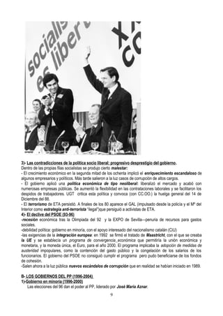 3)- Las contradicciones de la política socio liberal: progresivo desprestigio del gobierno.
Dentro de las propias filas socialistas se produjo cierto malestar:
- El crecimiento económico en la segunda mitad de los ochenta implicó el enriquecimiento escandaloso de
algunos empresarios y políticos. Más tarde salieron a la luz casos de corrupción de altos cargos.
- El gobierno aplicó una política económica de tipo neoliberal: liberalizó el mercado y acabó con
numerosas empresas públicas. Se aumentó la flexibilidad en las contrataciones laborales y se facilitaron los
despidos de trabajadores. UGT critica esta política y convoca (con CC.OO.) la huelga general del 14 de
Diciembre del 88.
- El terrorismo de ETA persistió. A finales de los 80 aparece el GAL (impulsado desde la policía y el Mº del
Interior como estrategia anti-terrorista “ilegal”)que persiguió a activistas de ETA.
4)- El declive del PSOE (93-96)
-recesión económica tras la Olimpiada del 92 y la EXPO de Sevilla—penuria de recursos para gastos
sociales.
-debilidad política: gobierno en minoría, con el apoyo interesado del nacionalismo catalán (CiU)
-las exigencias de la integración europea: en 1992 se firmó el tratado de Maastricht, con el que se creaba
la UE y se establecía un programa de convergencia económica que permitiría la unión económica y
monetaria, y la moneda única, el Euro, para el año 2000. El programa implicaba la adopción de medidas de
austeridad impopulares, como la contención del gasto público y la congelación de los salarios de los
funcionarios. El gobierno del PSOE no consiguió cumplir el programa pero pudo beneficiarse de los fondos
de cohesión.
-Salen ahora a la luz pública nuevos escándalos de corrupción que en realidad se habían iniciado en 1989.
B- LOS GOBIERNOS DEL PP (1996-2004)
1)-Gobierno en minoría (1996-2000)
Las elecciones del 96 dan el poder al PP, liderado por José María Aznar.
9
 