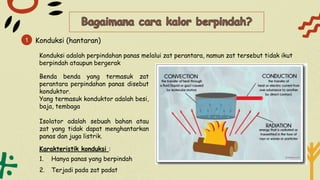 Konduksi (hantaran)
1
Konduksi adalah perpindahan panas melalui zat perantara, namun zat tersebut tidak ikut
berpindah ataupun bergerak
Benda benda yang termasuk zat
perantara perpindahan panas disebut
konduktor.
Yang termasuk konduktor adalah besi,
baja, tembaga
Isolator adalah sebuah bahan atau
zat yang tidak dapat menghantarkan
panas dan juga listrik.
Karakteristik konduksi :
1. Hanya panas yang berpindah
2. Terjadi pada zat padat
 
