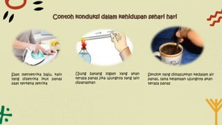 Saat menyetrika baju, kain
yang disetrika ikut panas
saat terkena setrika
Ujung batang logam yang akan
terasa panas jika ujungnya yang lain
dipanaskan
Sendok yang dimasukkan kedalam air
panas, lama kelamaan ujungnya akan
terasa panas
 