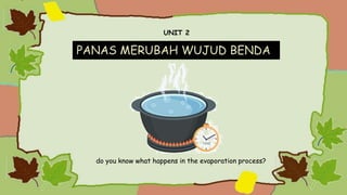UNIT 2
PANAS MERUBAH WUJUD BENDA
do you know what happens in the evaporation process?
 