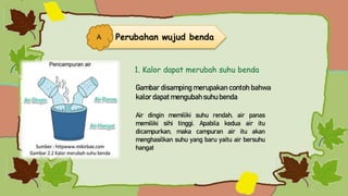 Gambar disamping merupakan contoh bahwa
kalor dapat mengubah suhu benda
Air dingin memiliki suhu rendah, air panas
memiliki sihi tinggi. Apabila kedua air itu
dicampurkan, maka campuran air itu akan
menghasilkan suhu yang baru yaitu air bersuhu
hangat
1. Kalor dapat merubah suhu benda
Perubahan wujud benda
A
 