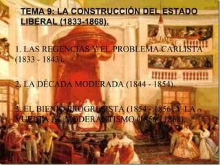 TEMA 9: LA CONSTRUCCIÓN DEL ESTADO
LIBERAL (1833-1868).
1. LAS REGENCIAS Y EL PROBLEMA CARLISTA
(1833 - 1843).
2. LA DÉCADA MODERADA (1844 - 1854).
3. EL BIENIO PROGRESISTA (1854 - 1856) Y LA
VUELTA AL MODERANTISMO (1856 - 1868).

 