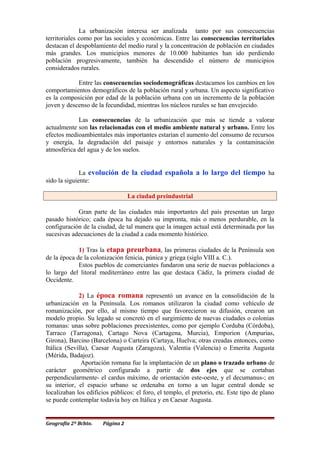 La urbanización interesa ser analizada tanto por sus consecuencias
territoriales como por las sociales y económicas. Entre las consecuencias territoriales
destacan el despoblamiento del medio rural y la concentración de población en ciudades
más grandes. Los municipios menores de 10.000 habitantes han ido perdiendo
población progresivamente, también ha descendido el número de municipios
considerados rurales.
Entre las consecuencias sociodemográficas destacamos los cambios en los
comportamientos demográficos de la población rural y urbana. Un aspecto significativo
es la composición por edad de la población urbana con un incremento de la población
joven y descenso de la fecundidad, mientras los núcleos rurales se han envejecido.
Las consecuencias de la urbanización que más se tiende a valorar
actualmente son las relacionadas con el medio ambiente natural y urbano. Entre los
efectos medioambientales más importantes estarían el aumento del consumo de recursos
y energía, la degradación del paisaje y entornos naturales y la contaminación
atmosférica del agua y de los suelos.
La evolución de la ciudad española a lo largo del tiempo ha
sido la siguiente:
La ciudad preindustrial
Gran parte de las ciudades más importantes del país presentan un largo
pasado histórico; cada época ha dejado su impronta, más o menos perdurable, en la
configuración de la ciudad, de tal manera que la imagen actual está determinada por las
sucesivas adecuaciones de la ciudad a cada momento histórico.
1) Tras la etapa preurbana, las primeras ciudades de la Península son
de la época de la colonización fenicia, púnica y griega (siglo VIII a. C.).
Estos pueblos de comerciantes fundaron una serie de nuevas poblaciones a
lo largo del litoral mediterráneo entre las que destaca Cádiz, la primera ciudad de
Occidente.
2) La época romana representó un avance en la consolidación de la
urbanización en la Península. Los romanos utilizaron la ciudad como vehículo de
romanización, por ello, al mismo tiempo que favorecieron su difusión, crearon un
modelo propio. Su legado se concretó en el surgimiento de nuevas ciudades o colonias
romanas: unas sobre poblaciones preexistentes, como por ejemplo Corduba (Córdoba),
Tarraco (Tarragona), Cartago Nova (Cartagena, Murcia), Emporion (Ampurias,
Girona), Barcino (Barcelona) o Carteira (Cartaya, Huelva; otras creadas entonces, como
Itálica (Sevilla), Caesar Augusta (Zaragoza), Valentia (Valencia) o Emerita Augusta
(Mérida, Badajoz).
Aportación romana fue la implantación de un plano o trazado urbano de
carácter geométrico configurado a partir de dos ejes que se cortaban
perpendicularmente- el cardus máximo, de orientación este-oeste, y el decumanus-; en
su interior, el espacio urbano se ordenaba en torno a un lugar central donde se
localizaban los edificios públicos: el foro, el templo, el pretorio, etc. Este tipo de plano
se puede contemplar todavía hoy en Itálica y en Caesar Augusta.
Geografía 2º Bchto. Página 2
 