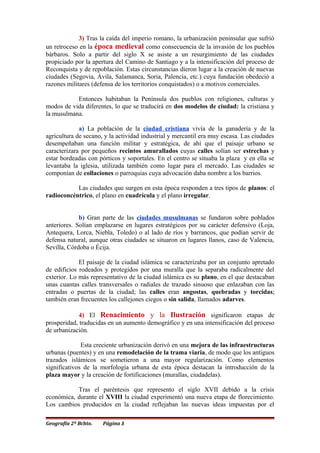 3) Tras la caída del imperio romano, la urbanización peninsular que sufrió
un retroceso en la época medieval como consecuencia de la invasión de los pueblos
bárbaros. Solo a partir del siglo X se asiste a un resurgimiento de las ciudades
propiciado por la apertura del Camino de Santiago y a la intensificación del proceso de
Reconquista y de repoblación. Estas circunstancias dieron lugar a la creación de nuevas
ciudades (Segovia, Ávila, Salamanca, Soria, Palencia, etc.) cuya fundación obedeció a
razones militares (defensa de los territorios conquistados) o a motivos comerciales.
Entonces habitaban la Península dos pueblos con religiones, culturas y
modos de vida diferentes, lo que se traducirá en dos modelos de ciudad: la cristiana y
la musulmana.
a) La población de la ciudad cristiana vivía de la ganadería y de la
agricultura de secano, y la actividad industrial y mercantil era muy escasa. Las ciudades
desempeñaban una función militar y estratégica, de ahí que el paisaje urbano se
caracterizara por pequeños recintos amurallados cuyas calles solían ser estrechas y
estar bordeadas con pórticos y soportales. En el centro se situaba la plaza y en ella se
levantaba la iglesia, utilizada también como lugar para el mercado. Las ciudades se
componían de collaciones o parroquias cuya advocación daba nombre a los barrios.
Las ciudades que surgen en esta época responden a tres tipos de planos: el
radioconcéntrico, el plano en cuadrícula y el plano irregular.
b) Gran parte de las ciudades musulmanas se fundaron sobre poblados
anteriores. Solían emplazarse en lugares estratégicos por su carácter defensivo (Loja,
Antequera, Lorca, Niebla, Toledo) o al lado de ríos y barrancos, que podían servir de
defensa natural, aunque otras ciudades se situaron en lugares llanos, caso de Valencia,
Sevilla, Córdoba o Écija.
El paisaje de la ciudad islámica se caracterizaba por un conjunto apretado
de edificios rodeados y protegidos por una muralla que la separaba radicalmente del
exterior. Lo más representativo de la ciudad islámica es su plano, en el que destacaban
unas cuantas calles transversales o radiales de trazado sinuoso que enlazaban con las
entradas o puertas de la ciudad; las calles eran angostas, quebradas y torcidas;
también eran frecuentes los callejones ciegos o sin salida, llamados adarves.
4) El Renacimiento y la Ilustración significaron etapas de
prosperidad, traducidas en un aumento demográfico y en una intensificación del proceso
de urbanización.
Esta creciente urbanización derivó en una mejora de las infraestructuras
urbanas (puentes) y en una remodelación de la trama viaria, de modo que los antiguos
trazados islámicos se sometieron a una mayor regularización. Como elementos
significativos de la morfología urbana de esta época destacan la introducción de la
plaza mayor y la creación de fortificaciones (murallas, ciudadelas).
Tras el paréntesis que represento el siglo XVII debido a la crisis
económica, durante el XVIII la ciudad experimentó una nueva etapa de florecimiento.
Los cambios producidos en la ciudad reflejaban las nuevas ideas impuestas por el
Geografía 2º Bchto. Página 3
 