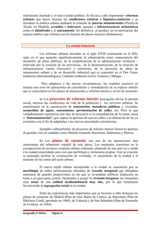 reformismo ilustrado y el nuevo poder político. Se llevan a cabo importantes reformas
urbanas que hacen mejorar las condiciones estéticas e higiénico-sanitarias y se
introduce la estética urbana mediante la creación de puertas monumentales (Puerta de
Alcalá, en Madrid), avenidas o bulevares, puentes e infraestructuras urbanísticas
como el alumbrado y el saneamiento. En definitiva, se produce un revalorización del
espacio público que culmina con la creación de plazas mayores (Salamanca).
La ciudad industrial
Las reformas urbanas iniciadas en el siglo XVIII continuarán en el XIX,
siglo en el que aumenta significativamente la urbanización como consecuencia del
desarrollo de obras públicas, de la modernización de la administración territorial –
motivada por la creación de las provincias-, de la desamortización, de la creación de
infraestructuras viarias (ferrocarril y carreteras), de la ejecución de obras de
saneamiento urbano y de un desarrollo industrial que se concentró en el País Vasco
(industria siderometalúrgica), Cataluña (industria textil), Asturias y Málaga.
Para adaptarse a las nuevas circunstancias, las ciudades pusieron en
marcha una serie de operaciones de crecimiento y remodelación de su espacio interior
que se concretaron en los planes de alineaciones y reforma interior y en los de ensanche:
a) Los proyectos de reforma interior perseguían aliviar la presión
social, mejorar las condiciones de vida de la población y los servicios urbanos. Se
manifestaron en la construcción de cementerios, mataderos públicos y viviendas,
acometidas de aguas, saneamiento, pavimentación de calles, etc. Pero lo que
verdaderamente caracteriza este tipo de proyectos es la remodelación de la trama viaria
o “haussmanización”, que supuso la apertura de nuevas calles o la alineación de las ya
existentes con el fin de adaptarlas a las nuevas necesidades circulatorias.
Ejemplos sobresalientes de proyectos de reforma interior fueron la apertura
de grandes vías en ciudades como Madrid, Granada, Barcelona, Salamanca y Murcia.
b) Los planes de ensanche son una de las aportaciones más
interesantes del urbanismo español de esta época. Los ensanches consistían en la
yuxtaposición de un nuevo conjunto urbano coherente, planeado de una sola vez y unido
a la ciudad consolidada, pero con una morfología y estructuras propias. Con su creación
se pretendía facilitar la construcción de viviendas, el crecimiento de la ciudad y el
aumento de las rentas del suelo urbano.
El nuevo tejido urbano incorporado a la ciudad se caracterizó por su
morfología de calles perfectamente alineadas de trazado ortogonal que dibujaban
manzanas de grandes proporciones en las que se levantaban edificios dispuestos en
torno a un gran patio central. Destinados a acoger la vivienda burguesa, los ensanches
eran zonas de una calidad medioambiental muy alta, por lo que terminaron
favoreciendo la segregación social en la ciudad.
Entre las experiencias más importantes que se llevaron a cabo destacan los
planes de ensanche de Madrid (Plan de José María de Castro), de Barcelona (Plan de
Ildefonso Cerdá, aprobado en 1860), de Valencia y de San Sebastián (Plan de Ensanche
de Cortázar, en 1864).
Geografía 2º Bchto. Página 4
 