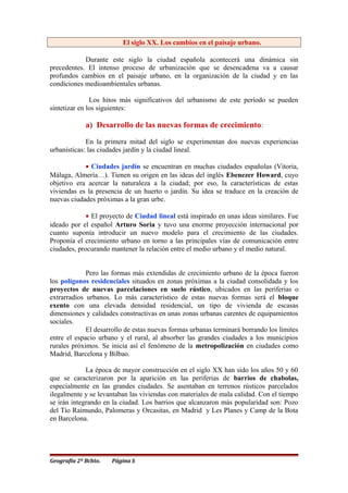 El siglo XX. Los cambios en el paisaje urbano.
Durante este siglo la ciudad española acontecerá una dinámica sin
precedentes. El intenso proceso de urbanización que se desencadena va a causar
profundos cambios en el paisaje urbano, en la organización de la ciudad y en las
condiciones medioambientales urbanas.
Los hitos más significativos del urbanismo de este período se pueden
sintetizar en los siguientes:
a) Desarrollo de las nuevas formas de crecimiento:
En la primera mitad del siglo se experimentan dos nuevas experiencias
urbanísticas: las ciudades jardín y la ciudad lineal.
• Ciudades jardín se encuentran en muchas ciudades españolas (Vitoria,
Málaga, Almería…). Tienen su origen en las ideas del inglés Ebenezer Howard, cuyo
objetivo era acercar la naturaleza a la ciudad; por eso, la características de estas
viviendas es la presencia de un huerto o jardín. Su idea se traduce en la creación de
nuevas ciudades próximas a la gran urbe.
• El proyecto de Ciudad lineal está inspirado en unas ideas similares. Fue
ideado por el español Arturo Soria y tuvo una enorme proyección internacional por
cuanto suponía introducir un nuevo modelo para el crecimiento de las ciudades.
Proponía el crecimiento urbano en torno a las principales vías de comunicación entre
ciudades, procurando mantener la relación entre el medio urbano y el medio natural.
Pero las formas más extendidas de crecimiento urbano de la época fueron
los polígonos residenciales situados en zonas próximas a la ciudad consolidada y los
proyectos de nuevas parcelaciones en suelo rústico, ubicados en las periferias o
extrarradios urbanos. Lo más característico de estas nuevas formas será el bloque
exento con una elevada densidad residencial, un tipo de vivienda de escasas
dimensiones y calidades constructivas en unas zonas urbanas carentes de equipamientos
sociales.
El desarrollo de estas nuevas formas urbanas terminará borrando los límites
entre el espacio urbano y el rural, al absorber las grandes ciudades a los municipios
rurales próximos. Se inicia así el fenómeno de la metropolización en ciudades como
Madrid, Barcelona y Bilbao.
La época de mayor construcción en el siglo XX han sido los años 50 y 60
que se caracterizaron por la aparición en las periferias de barrios de chabolas,
especialmente en las grandes ciudades. Se asentaban en terrenos rústicos parcelados
ilegalmente y se levantaban las viviendas con materiales de mala calidad. Con el tiempo
se irán integrando en la ciudad. Los barrios que alcanzaron más popularidad son: Pozo
del Tío Raimundo, Palomeras y Orcasitas, en Madrid y Les Planes y Camp de la Bota
en Barcelona.
Geografía 2º Bchto. Página 5
 