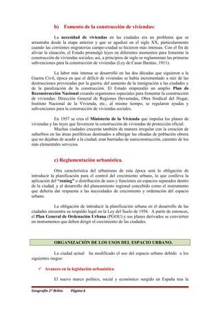 b) Fomento de la construcción de viviendas:
La necesidad de viviendas en las ciudades era un problema que se
arrastraba desde la etapa anterior y que se agudizó en el siglo XX, particularmente
cuando las corrientes migratorias campo-ciudad se hicieron más intensas. Con el fin de
aliviar la situación, el Estado promulgó leyes en diferentes momentos para fomentar la
construcción de viviendas sociales; así, a principios de siglo se reglamentan las primeras
subvenciones para la construcción de viviendas (Ley de Casas Baratas, 1911).
La labor más intensa se desarrolló en las dos décadas que siguieron a la
Guerra Civil, época en que el déficit de viviendas se había incrementado a raíz de las
destrucciones provocadas por la guerra, del aumento de la inmigración a las ciudades y
de la paralización de la construcción. El Estado emprendió un amplio Plan de
Reconstrucción Nacional creando organismos especiales para fomentar la construcción
de viviendas: Dirección General de Regiones Devastadas, Obra Sindical del Hogar,
Instituto Nacional de la Vivienda, etc.; al mismo tiempo, se regularon ayudas y
subvenciones para la construcción de viviendas sociales.
En 1957 se crea el Ministerio de la Vivienda que impulsa los planes de
viviendas y las leyes que favorecen la construcción de viviendas de protección oficial.
Muchas ciudades crecerán también de manera irregular con la creación de
suburbios en las áreas periféricas destinados a albergar las oleadas de población obrera
que no dejaban de acudir a la ciudad; eran barriadas de autoconstrucción, carentes de los
más elementales servicios.
c) Reglamentación urbanística.
Otra característica del urbanismo de esta época será la obligación de
introducir la planificación para el control del crecimiento urbano, lo que conlleva la
aplicación del “zoning” o distribución de usos y funciones en espacios separados dentro
de la ciudad, y al desarrollo del planeamiento regional concebido como el instrumento
que debería dar respuesta a las necesidades de crecimiento y ordenación del espacio
urbano.
La obligación de introducir la planificación urbana en el desarrollo de las
ciudades encuentra su respaldo legal en la Ley del Suelo de 1956. A partir de entonces,
el Plan General de Ordenación Urbana (PGOU) y sus planes derivados se convierten
en instrumentos que deben dirigir el crecimiento de las ciudades.
ORGANIZACIÓN DE LOS USOS DEL ESPACIO URBANO.
La ciudad actual ha modificado el uso del espacio urbano debido a los
siguientes rasgos:
 Avances en la legislación urbanística
El nuevo marco político, social y económico surgido en España tras la
Geografía 2º Bchto. Página 6
 