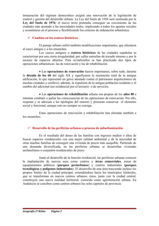 instauración del régimen democrático exigirá una renovación de la legislación de
control y gestión del desarrollo urbano. La Ley del Suelo de 1956 será sustituida por la
Ley del Suelo de 1976; el nuevo texto pretendía conseguir un crecimiento de las
ciudades más ajustado a las necesidades reales, implicando a todos los agentes sociales
y económicos en el proceso y flexibilizando los criterios de ordenación urbanística.
 Cambios en los centros históricos
El paisaje urbano sufrió también modificaciones importantes, que afectaron
al casco antiguo y a los ensanches.
Los cascos antiguos o centros históricos de las ciudades españolas se
caracterizan por una cierta irregularidad, por calles estrechas de trazado sinuoso y por la
escasez de espacios abiertos. Para revitalizarlos se han practicado dos tipos de
operaciones urbanísticas: las de renovación y las de rehabilitación
• Las operaciones de renovación fueron importantes, sobre todo, durante
la década de los 60 del siglo XX y significaron la sustitución total de la antigua
edificación, lo que representó un grave atentado contra el patrimonio arquitectónico de
muchas ciudades y conllevó, además, la expulsión de la antigua población residente y el
cambio del adicional uso residencial por el terciario o de servicios.
• Las operaciones de rehabilitación urbana son propias de los años 80 e
intentan combatir y paliar las consecuencias de las operaciones de renovación. Por ello,
respetan y se adecuan a las tipologías del entorno y procuran conservar el elemento
social y funcional, aunque esto no siempre se consiga.
Estas operaciones de renovación y rehabilitación han afectado también a
los ensanches.
 Desarrollo de las periferias urbanas o proceso de suburbanización.
Es el resultado del deseo de las familias con ingresos medios o altos de
buscar espacios residenciales con una mejor calidad ambiental y de la necesidad de
otras muchas familias de conseguir una vivienda de precio más asequible. Partiendo de
una demanda diversificada, en las periferias urbanas se desarrollan viviendas
unifamiliares o conjuntos residenciales de pisos.
Junto al desarrollo de la función residencial, las periferias urbanas conocen
la implantación de nuevos usos como centros y áreas comerciales, zonas de
equipamientos públicos (parques periurbanos) y centros industriales (parques
tecnológicos y polígonos industriales). El desarrollo de esta área trasciende incluso los
propios límites de la ciudad principal, extendiéndose hacia los municipios limítrofes,
que se transforman en nuevos centros urbanos; éstos, junto con la ciudad central,
constituyen una nueva realidad territorial, conocida como aglomeración urbana. En
Andalucía se conciben como centros urbanos las ocho capitales de provincia.
Geografía 2º Bchto. Página 7
 