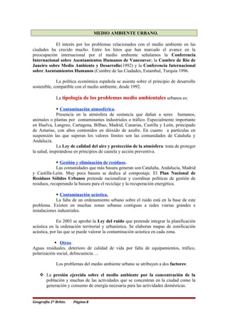 MEDIO AMBIENTE URBANO.
El interés por los problemas relacionados con el medio ambiente en las
ciudades ha crecido mucho. Entre los hitos que han marcado el avance en la
preocupación internacional por el medio ambiente señalamos la Conferencia
Internacional sobre Asentamientos Humanos de Vancouver; la Cumbre de Río de
Janeiro sobre Medio Ambiente y Desarrollo(1992) y la Conferencia Internacional
sobre Asentamientos Humanos (Cumbre de las Ciudades, Estambul, Turquía 1996.
La política económica española se asienta sobre el principio de desarrollo
sostenible, compatible con el medio ambiente, desde 1992.
La tipología de los problemas medio ambientales urbanos es:
 Contaminación atmosférica.
Presencia en la atmósfera de sustancia que dañan a seres humanos,
animales o plantas por contaminantes industriales o tráfico. Especialmente importante
en Huelva, Langreo, Cartagena, Bilbao, Madrid, Canarias, Castilla y León, principado
de Asturias, con altos contenidos en dióxido de azufre. En cuanto a partículas en
suspensión las que superan los valores límites son las comunidades de Cataluña y
Andalucía.
La Ley de calidad del aire y protección de la atmósfera trata de proteger
la salud, inspirándose en principios de cautela y acción preventiva.
 Gestión y eliminación de residuos.
Las comunidades que más basura generan son Cataluña, Andalucía, Madrid
y Castilla-León. Muy poca basura se dedica al compostaje. El Plan Nacional de
Residuos Sólidos Urbanos pretende racionalizar y coordinar políticas de gestión de
residuos, recuperando la basura para el reciclaje y la recuperación energética.
 Contaminación acústica.
La falta de un ordenamiento urbano sobre el ruido está en la base de este
problema. Existen en muchas zonas urbanas contiguas a redes viarias grandes e
instalaciones industriales.
En 2003 se aprobó la Ley del ruido que pretende integrar la planificación
acústica en la ordenación territorial y urbanística. Se elaboran mapas de zonificación
acústica, por las que se puede valorar la contaminación acústica en cada zona.
 Otros:
Aguas residuales, deterioro de calidad de vida por falta de equipamientos, tráfico,
polarización social, delincuencia….
Los problemas del medio ambiente urbano se atribuyen a dos factores:
 La presión ejercida sobre el medio ambiente por la concentración de la
población y muchas de las actividades que se concentran en la ciudad como la
generación y consumo de energía necesaria para las actividades domésticas.
Geografía 2º Bchto. Página 8
 