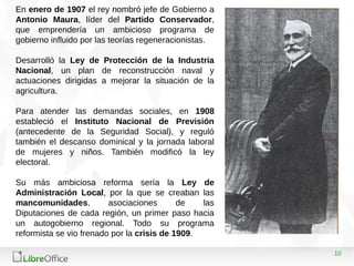 10
En enero de 1907 el rey nombró jefe de Gobierno a
Antonio Maura, líder del Partido Conservador,
que emprendería un ambicioso programa de
gobierno influido por las teorías regeneracionistas.
Desarrolló la Ley de Protección de la Industria
Nacional, un plan de reconstrucción naval y
actuaciones dirigidas a mejorar la situación de la
agricultura.
Para atender las demandas sociales, en 1908
estableció el Instituto Nacional de Previsión
(antecedente de la Seguridad Social), y reguló
también el descanso dominical y la jornada laboral
de mujeres y niños. También modificó la ley
electoral.
Su más ambiciosa reforma sería la Ley de
Administración Local, por la que se creaban las
mancomunidades, asociaciones de las
Diputaciones de cada región, un primer paso hacia
un autogobierno regional. Todo su programa
reformista se vio frenado por la crisis de 1909.
 