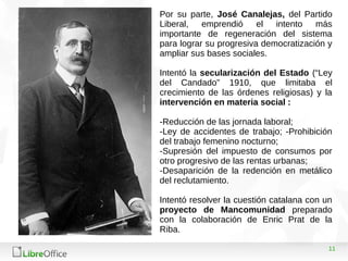 11
Por su parte, José Canalejas, del Partido
Liberal, emprendió el intento más
importante de regeneración del sistema
para lograr su progresiva democratización y
ampliar sus bases sociales.
Intentó la secularización del Estado (“Ley
del Candado” 1910, que limitaba el
crecimiento de las órdenes religiosas) y la
intervención en materia social :
-Reducción de las jornada laboral;
-Ley de accidentes de trabajo; -Prohibición
del trabajo femenino nocturno;
-Supresión del impuesto de consumos por
otro progresivo de las rentas urbanas;
-Desaparición de la redención en metálico
del reclutamiento.
Intentó resolver la cuestión catalana con un
proyecto de Mancomunidad preparado
con la colaboración de Enric Prat de la
Riba.
 