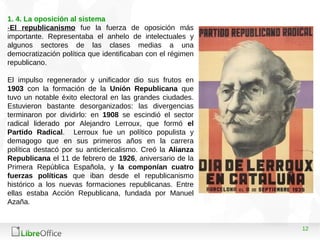 12
1. 4. La oposición al sistema
-El republicanismo fue la fuerza de oposición más
importante. Representaba el anhelo de intelectuales y
algunos sectores de las clases medias a una
democratización política que identificaban con el régimen
republicano.
El impulso regenerador y unificador dio sus frutos en
1903 con la formación de la Unión Republicana que
tuvo un notable éxito electoral en las grandes ciudades.
Estuvieron bastante desorganizados: las divergencias
terminaron por dividirlo: en 1908 se escindió el sector
radical liderado por Alejandro Lerroux, que formó el
Partido Radical. Lerroux fue un político populista y
demagogo que en sus primeros años en la carrera
política destacó por su anticlericalismo. Creó la Alianza
Republicana el 11 de febrero de 1926, aniversario de la
Primera República Española, y la componían cuatro
fuerzas políticas que iban desde el republicanismo
histórico a los nuevas formaciones republicanas. Entre
ellas estaba Acción Republicana, fundada por Manuel
Azaña.
 