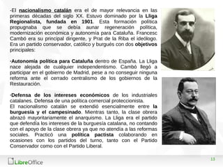13
-El nacionalismo catalán era el de mayor relevancia en las
primeras décadas del siglo XX. Estuvo dominado por la Lliga
Regionalista, fundada en 1901. Esta formación política
propugnaba que se debía aunar regeneración política,
modernización económica y autonomía para Cataluña. Francesc
Cambó era su principal dirigente, y Prat de la Riba el ideólogo.
Era un partido conservador, católico y burgués con dos objetivos
principales:
·Autonomía política para Cataluña dentro de España. La Lliga
nace alejada de cualquier independentismo. Cambó llegó a
participar en el gobierno de Madrid, pese a no conseguir ninguna
reforma ante el cerrado centralismo de los gobiernos de la
Restauración.
·Defensa de los intereses económicos de los industriales
catalanes. Defensa de una política comercial proteccionista.
El nacionalismo catalán se extendió esencialmente entre la
burguesía y el campesinado. Mientras tanto, la clase obrera
abrazó mayoritariamente el anarquismo. La Lliga era el partido
que defendía los intereses de la burguesía catalana, no contando
con el apoyo de la clase obrera ya que no atendía a las reformas
sociales. Practicó una política pactista colaborando en
ocasiones con los partidos del turno, tanto con el Partido
Conservador como con el Partido Liberal.
 