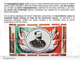14
-El nacionalismo vasco sufrió un duro y largo enfrentamiento tras la muerte de Sabino
Arana (1903), fundador y líder del Partido Nacionalista Vasco (PNV), con dos bandos:
por un lado, el sector independentista y defensor de las ideas aranistas; y, por otro;
un sector más moderado, liberal y posibilista que optaba por la autonomía vasca
dentro de España.
Con la nueva estrategia del sector moderado autonomista, el nacionalismo vasco se
expandió desde Vizcaya al resto de las provincias vascas, se aproximó a la
burguesía industrial, amplió sus bases sociales y se consolidó como la fuerza
mayoritaria en el País Vasco.
 